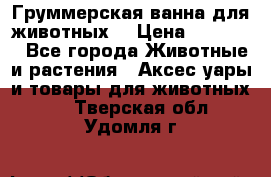 Груммерская ванна для животных. › Цена ­ 25 000 - Все города Животные и растения » Аксесcуары и товары для животных   . Тверская обл.,Удомля г.